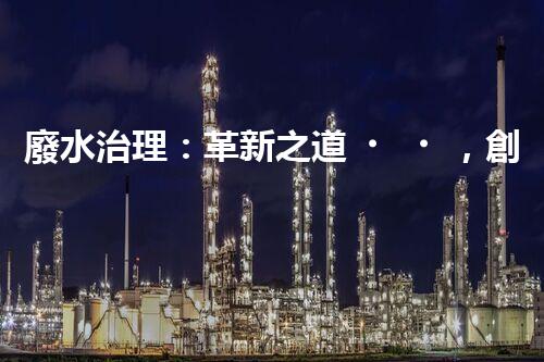 廢水治理：革新之道，創(chuàng)新技術為何成就環(huán)保奇跡？